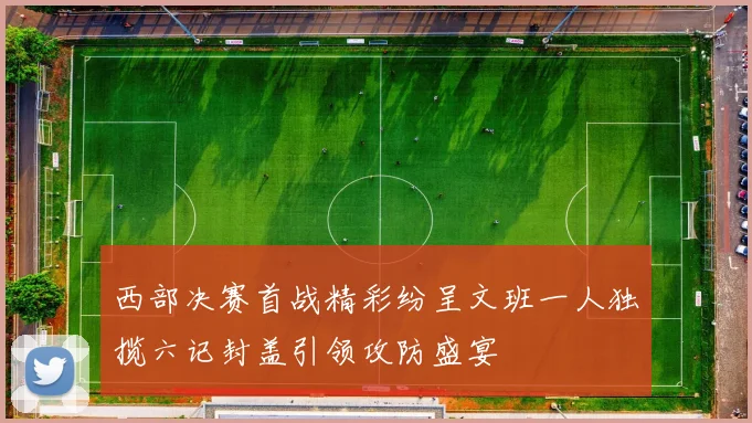 西部决赛首战精彩纷呈文班一人独揽六记封盖引领攻防盛宴