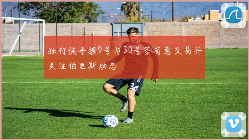独行侠手握9号与30号签有意交易并关注伯里斯动态