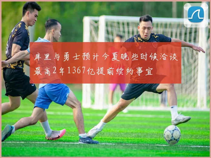 库里与勇士预计今夏晚些时候洽谈最高2年1367亿提前续约事宜