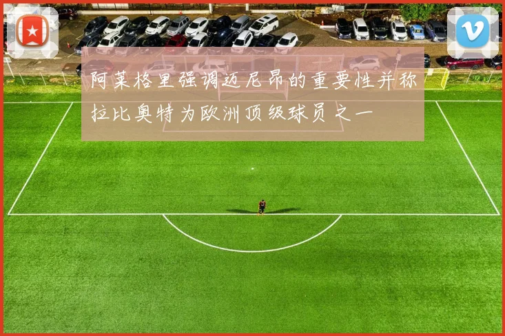 阿莱格里强调迈尼昂的重要性并称拉比奥特为欧洲顶级球员之一