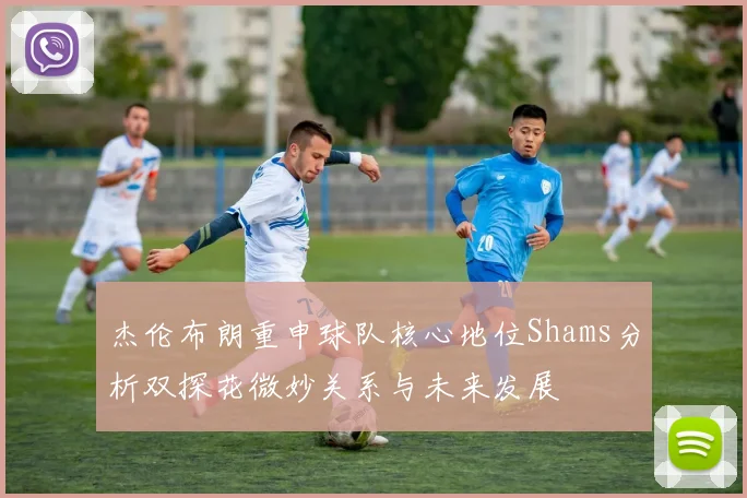 杰伦布朗重申球队核心地位Shams分析双探花微妙关系与未来发展