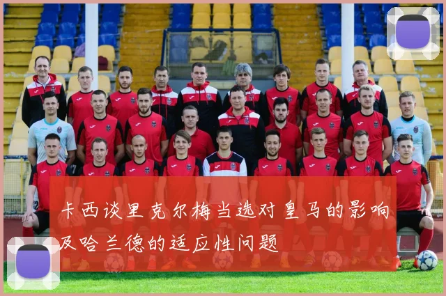卡西谈里克尔梅当选对皇马的影响及哈兰德的适应性问题