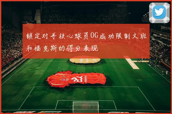 锁定对手核心球员OG成功限制文班和福克斯的得分表现