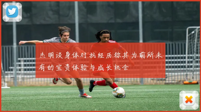 杰明谈身体对抗经历称其为前所未有的宝贵体验与成长机会