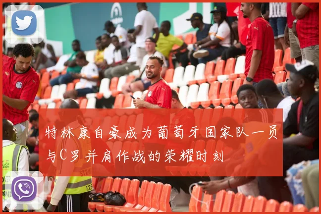 特林康自豪成为葡萄牙国家队一员与C罗并肩作战的荣耀时刻