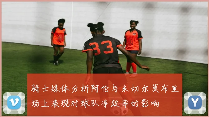 骑士媒体分析阿伦与米切尔莫布里场上表现对球队净效率的影响