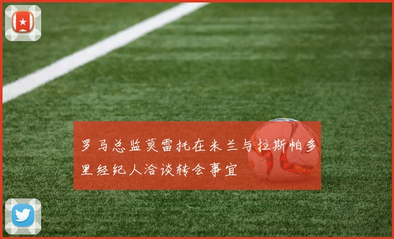 罗马总监莫雷托在米兰与拉斯帕多里经纪人洽谈转会事宜