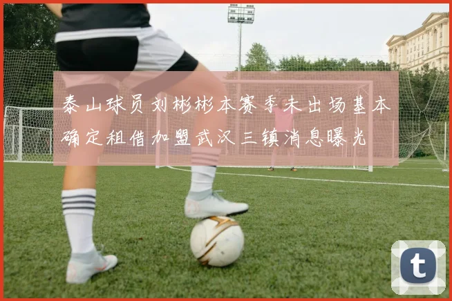 泰山球员刘彬彬本赛季未出场基本确定租借加盟武汉三镇消息曝光