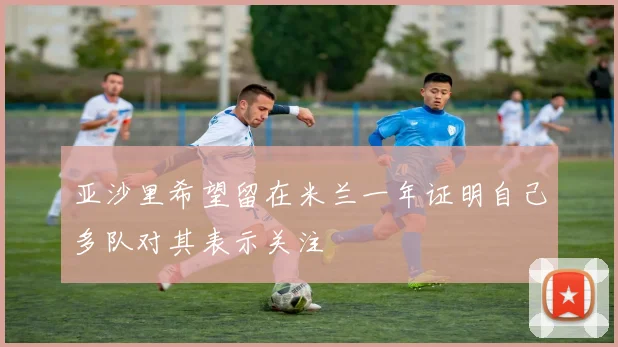 亚沙里希望留在米兰一年证明自己多队对其表示关注